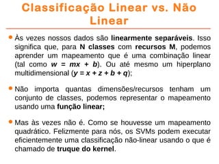 Classificação Linear vs. Não
Linear
Às vezes nossos dados são linearmente separáveis. Isso
significa que, para N classes com recursos M, podemos
aprender um mapeamento que é uma combinação linear
(tal como w = mx + b). Ou até mesmo um hiperplano
multidimensional (y = x + z + b + q);
Não importa quantas dimensões/recursos tenham um
conjunto de classes, podemos representar o mapeamento
usando uma função linear;
Mas às vezes não é. Como se houvesse um mapeamento
quadrático. Felizmente para nós, os SVMs podem executar
eficientemente uma classificação não-linear usando o que é
chamado de truque do kernel.
 