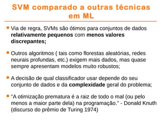 SVM comparado a outras técnicas
em ML
Via de regra, SVMs são ótimos para conjuntos de dados
relativamente pequenos com menos valores
discrepantes;
Outros algoritmos ( tais como florestas aleatórias, redes
neurais profundas, etc.) exigem mais dados, mas quase
sempre apresentam modelos muito robustos;
A decisão de qual classificador usar depende do seu
conjunto de dados e da complexidade geral do problema;
"A otimização prematura é a raiz de todo o mal (ou pelo
menos a maior parte dela) na programação." - Donald Knuth
(discurso do prêmio de Turing 1974)
 
