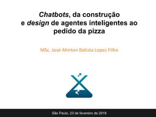 Chatbots, da construção
e design de agentes inteligentes ao
pedido da pizza
MSc. José Ahirton Batista Lopes Filho
São Paulo, 23 de fevereiro de 2018
 
