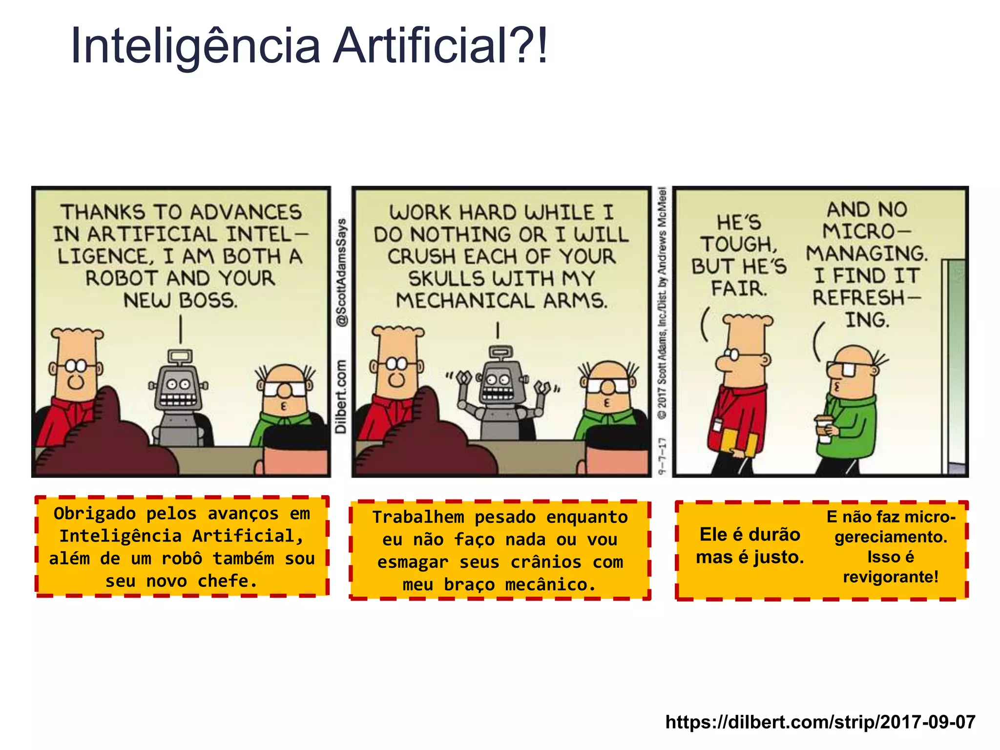 Inteligência Artificial?!
Obrigado pelos avanços em
Inteligência Artificial,
além de um robô também sou
seu novo chefe.
Trabalhem pesado enquanto
eu não faço nada ou vou
esmagar seus crânios com
meu braço mecânico.
Ele é durão
mas é justo.
E não faz micro-
gereciamento.
Isso é
revigorante!
https://dilbert.com/strip/2017-09-07
 