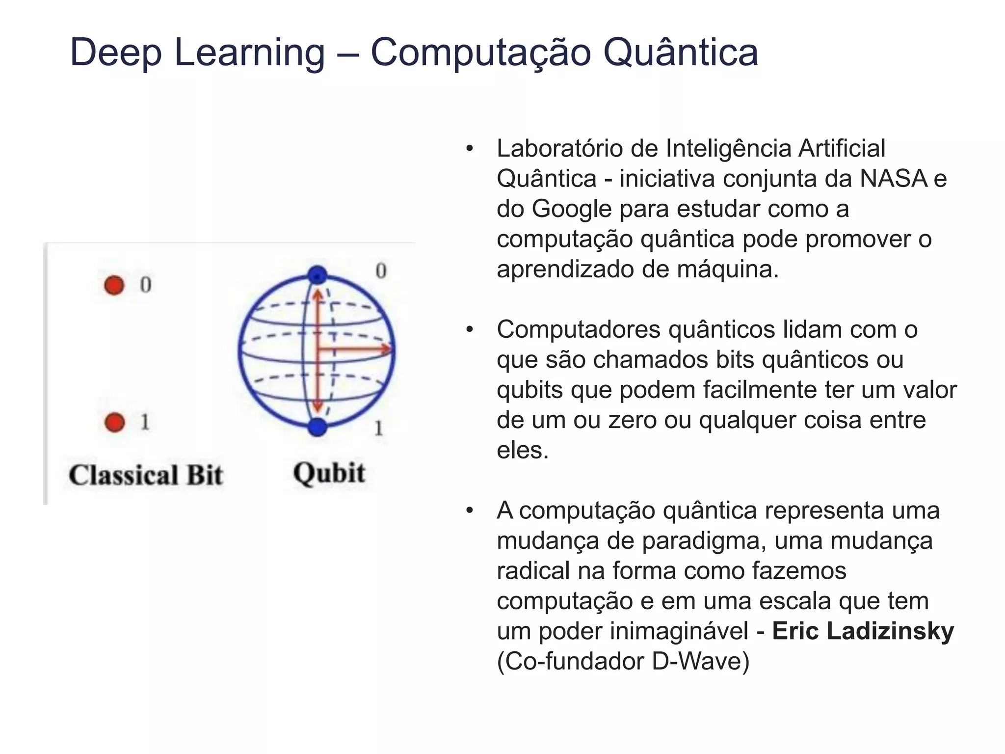 Deep Learning – Computação Quântica
• Laboratório de Inteligência Artificial
Quântica - iniciativa conjunta da NASA e
do Google para estudar como a
computação quântica pode promover o
aprendizado de máquina.
• Computadores quânticos lidam com o
que são chamados bits quânticos ou
qubits que podem facilmente ter um valor
de um ou zero ou qualquer coisa entre
eles.
• A computação quântica representa uma
mudança de paradigma, uma mudança
radical na forma como fazemos
computação e em uma escala que tem
um poder inimaginável - Eric Ladizinsky
(Co-fundador D-Wave)
 