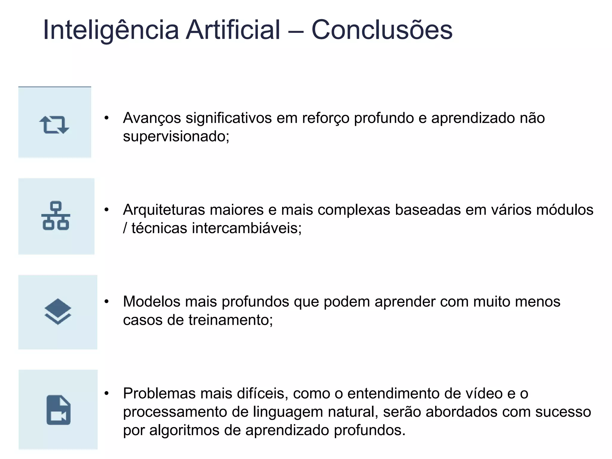 Inteligência Artificial – Conclusões
• Avanços significativos em reforço profundo e aprendizado não
supervisionado;
• Arquiteturas maiores e mais complexas baseadas em vários módulos
/ técnicas intercambiáveis;
• Modelos mais profundos que podem aprender com muito menos
casos de treinamento;
• Problemas mais difíceis, como o entendimento de vídeo e o
processamento de linguagem natural, serão abordados com sucesso
por algoritmos de aprendizado profundos.
 
