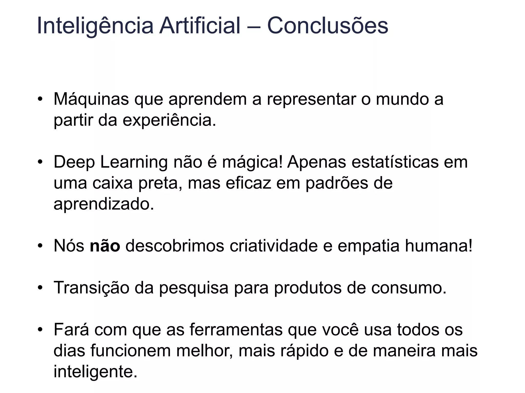 Inteligência Artificial – Conclusões
• Máquinas que aprendem a representar o mundo a
partir da experiência.
• Deep Learning não é mágica! Apenas estatísticas em
uma caixa preta, mas eficaz em padrões de
aprendizado.
• Nós não descobrimos criatividade e empatia humana!
• Transição da pesquisa para produtos de consumo.
• Fará com que as ferramentas que você usa todos os
dias funcionem melhor, mais rápido e de maneira mais
inteligente.
 