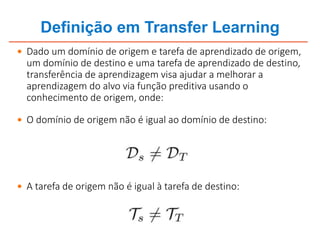Definição em Transfer Learning
 Dado um domínio de origem e tarefa de aprendizado de origem,
um domínio de destino e uma tarefa de aprendizado de destino,
transferência de aprendizagem visa ajudar a melhorar a
aprendizagem do alvo via função preditiva usando o
conhecimento de origem, onde:
 O domínio de origem não é igual ao domínio de destino:
 A tarefa de origem não é igual à tarefa de destino:
 