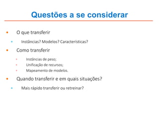 Questões a se considerar
 O que transferir
 Instâncias? Modelos? Características?
 Como transferir
 Instâncias de peso;
 Unificação de recursos;
 Mapeamento de modelos.
 Quando transferir e em quais situações?
 Mais rápido transferir ou retreinar?
 