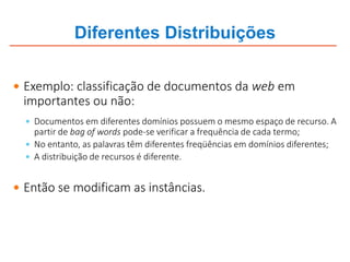 Diferentes Distribuições
 Exemplo: classificação de documentos da web em
importantes ou não:
 Documentos em diferentes domínios possuem o mesmo espaço de recurso. A
partir de bag of words pode-se verificar a frequência de cada termo;
 No entanto, as palavras têm diferentes freqüências em domínios diferentes;
 A distribuição de recursos é diferente.
 Então se modificam as instâncias.
 