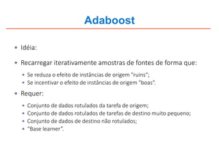 Adaboost
 Idéia:
 Recarregar iterativamente amostras de fontes de forma que:
 Se reduza o efeito de instâncias de origem "ruins“;
 Se incentivar o efeito de instâncias de origem "boas“.
 Requer:
 Conjunto de dados rotulados da tarefa de origem;
 Conjunto de dados rotulados de tarefas de destino muito pequeno;
 Conjunto de dados de destino não rotulados;
 “Base learner”.
 