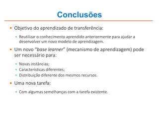 Conclusões
 Objetivo do aprendizado de transferência:
 Reutilizar o conhecimento aprendido anteriormente para ajudar a
desenvolver um novo modelo de aprendizagem.
 Um novo “base learner” (mecanismo de aprendizagem) pode
ser necessário para:
 Novas instâncias;
 Características diferentes;
 Distribuição diferente dos mesmos recursos.
 Uma nova tarefa:
 Com algumas semelhanças com a tarefa existente.
 