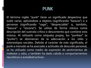 PUNKEl término inglés “punk” tiene un significado despectivo que suele variar, aplicándose a objetos (significando “basura”) o a personas (significando “vago”, “despreciable” o, también, “basura” y “escoria”). Se utiliza de forma irónica como descripción del sustrato crítico o descontento que contiene esta música. Al utilizarlo como etiqueta propia, los “punkies” (o “punks”) se desmarcan de la adecuación a los roles y estereotipos sociales. Debido al carácter de este significado, el punk a menudo se ha asociado a actitudes de descuido personal, se ha utilizado como medio de expresión de sentimientos de malestar y odio, y también ha dado cabida a comportamientos neuróticos o autodestructivos.