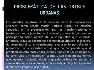 PROBLEMÁTICA DE LAS TRIBUS URBANASLas miradas negativas de la sociedad hacia las expresiones juveniles, como señala Martín Barbero (1988) no estarían centradas en la preocupación “por las transformaciones y trastornos que la juventud está viviendo, sino más bien por su participación como agente de la inseguridad que vivimos”. Entonces, todas las obsesiones del mundo adulto con los jóvenes, de corte moralista principalmente, expresan lo parcializado y prejuicioso de la sociedad actual, que no comprende que el problema no está tanto en los jóvenes, sino en la sociedad que se ha construido sin tenerlos en cuenta y son ellos precisamente, quienes están haciendo visible lo que desde hace tiempo se ha venido alterando en la familia, en la escuela, en la política y en las diferentes esferas de la sociedad. 