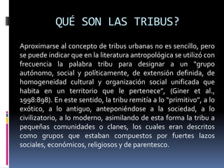 QUÉ SON LAS TRIBUS?Aproximarse al concepto de tribus urbanas no es sencillo, pero se puede indicar que en la literatura antropológica se utilizó con frecuencia la palabra tribu para designar a un “grupo autónomo, social y políticamente, de extensión definida, de homogeneidad cultural y organización social unificada que habita en un territorio que le pertenece”, (Giner et al., 1998:898). En este sentido, la tribu remitía a lo “primitivo”, a lo exótico, a lo antiguo, anteponiéndose a la sociedad, a lo civilizatorio, a lo moderno, asimilando de esta forma la tribu a pequeñas comunidades o clanes, los cuales eran descritos como grupos que estaban compuestos por fuertes lazos sociales, económicos, religiosos y de parentesco.