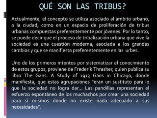QUÉ SON LAS TRIBUS?Actualmente, el concepto se utiliza asociado al ámbito urbano, a la ciudad, como en un espacio de proliferación de tribus urbanas compuestas preferentemente por jóvenes. Por lo tanto, se puede decir que el proceso de tribalización urbana que vive la sociedad es una cuestión moderna, asociada a los grandes cambios y que se manifiesta preferentemente en las  urbes.Uno de los primeros intentos por sistematizar el conocimiento de estos grupos, proviene de FrederikThrasher, quien publica su libro TheGans. A Study of 1913 Gans in Chicago, donde manifiesta, que estas agrupaciones “eran un sustituto para lo que la sociedad no logra dar... Las pandillas representan el esfuerzo espontáneo de los muchachos por crear una sociedad para sí mismos donde no existe nada adecuado a sus necesidades”.