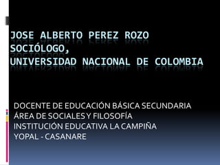 JOSE ALBERTO PEREZ ROZOSOCIÓLOGO, UNIVERSIDAD NACIONAL DE COLOMBIA DOCENTE DE EDUCACIÓN BÁSICA SECUNDARIA ÁREA DE SOCIALES Y FILOSOFÍA INSTITUCIÓN EDUCATIVA LA CAMPIÑA YOPAL - CASANARE 