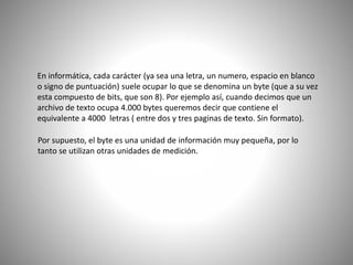 En informática, cada carácter (ya sea una letra, un numero, espacio en blanco
o signo de puntuación) suele ocupar lo que se denomina un byte (que a su vez
esta compuesto de bits, que son 8). Por ejemplo así, cuando decimos que un
archivo de texto ocupa 4.000 bytes queremos decir que contiene el
equivalente a 4000 letras ( entre dos y tres paginas de texto. Sin formato).
Por supuesto, el byte es una unidad de información muy pequeña, por lo
tanto se utilizan otras unidades de medición.
 