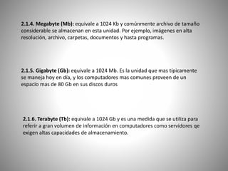 2.1.4. Megabyte (Mb): equivale a 1024 Kb y comúnmente archivo de tamaño
considerable se almacenan en esta unidad. Por ejemplo, imágenes en alta
resolución, archivo, carpetas, documentos y hasta programas.
2.1.5. Gigabyte (Gb): equivale a 1024 Mb. Es la unidad que mas típicamente
se maneja hoy en día, y los computadores mas comunes proveen de un
espacio mas de 80 Gb en sus discos duros
2.1.6. Terabyte (Tb): equivale a 1024 Gb y es una medida que se utiliza para
referir a gran volumen de información en computadores como servidores qe
exigen altas capacidades de almacenamiento.
 
