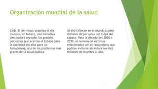 Organización mundial de la salud
Cada 31 de mayo, organiza el día
mundial sin tabaco, una iniciativa
destinada a recordar los grandes
perjuicios que acarrea el tabaco para
la sociedad (no solo para los
fumadores), uno de los problemas mas
graves de la salud publica.
Al año fallecen en el mundo cuatro
millones de personas por culpa del
tabaco. Para la década del 2020 o
2030, el numero de victimas
relacionadas con el tabaquismo que
podrían evitarse alcanzara los diez
millones de muertes al año.
 