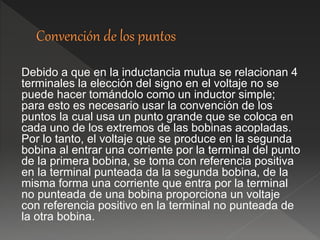Debido a que en la inductancia mutua se relacionan 4
terminales la elección del signo en el voltaje no se
puede hacer tomándolo como un inductor simple;
para esto es necesario usar la convención de los
puntos la cual usa un punto grande que se coloca en
cada uno de los extremos de las bobinas acopladas.
Por lo tanto, el voltaje que se produce en la segunda
bobina al entrar una corriente por la terminal del punto
de la primera bobina, se toma con referencia positiva
en la terminal punteada da la segunda bobina, de la
misma forma una corriente que entra por la terminal
no punteada de una bobina proporciona un voltaje
con referencia positivo en la terminal no punteada de
la otra bobina.
 