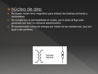  Núcleo de aire:
 No posee núcleo ferro magnético para enlazar las bobinas primarias y
secundarias.
 No cumple con la permeabilidad el núcleo, por lo tanto el flujo esta
generado por una f.m.m(fuerza electromotriz).
 El transformador consume energía por medio de las resistencias, que son
igual a las perdidas.
 