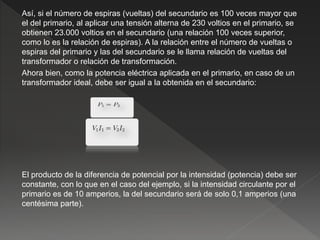 Así, si el número de espiras (vueltas) del secundario es 100 veces mayor que
el del primario, al aplicar una tensión alterna de 230 voltios en el primario, se
obtienen 23.000 voltios en el secundario (una relación 100 veces superior,
como lo es la relación de espiras). A la relación entre el número de vueltas o
espiras del primario y las del secundario se le llama relación de vueltas del
transformador o relación de transformación.
Ahora bien, como la potencia eléctrica aplicada en el primario, en caso de un
transformador ideal, debe ser igual a la obtenida en el secundario:
El producto de la diferencia de potencial por la intensidad (potencia) debe ser
constante, con lo que en el caso del ejemplo, si la intensidad circulante por el
primario es de 10 amperios, la del secundario será de solo 0,1 amperios (una
centésima parte).
 