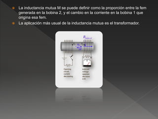  La inductancia mutua M se puede definir como la proporción entre la fem
generada en la bobina 2, y el cambio en la corriente en la bobina 1 que
origina esa fem.
 La aplicación más usual de la inductancia mutua es el transformador.
 