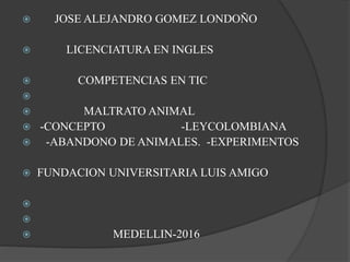  JOSE ALEJANDRO GOMEZ LONDOÑO
 LICENCIATURA EN INGLES
 COMPETENCIAS EN TIC

 MALTRATO ANIMAL
 -CONCEPTO -LEYCOLOMBIANA
 -ABANDONO DE ANIMALES. -EXPERIMENTOS
 FUNDACION UNIVERSITARIA LUIS AMIGO


 MEDELLIN-2016
 
