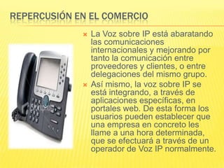 REPERCUSIÓN EN EL COMERCIO




La Voz sobre IP está abaratando
las comunicaciones
internacionales y mejorando por
tanto la comunicación entre
proveedores y clientes, o entre
delegaciones del mismo grupo.
Así mismo, la voz sobre IP se
está integrando, a través de
aplicaciones específicas, en
portales web. De esta forma los
usuarios pueden establecer que
una empresa en concreto les
llame a una hora determinada,
que se efectuará a través de un
operador de Voz IP normalmente.

 