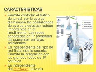 CARACTERISTICAS






Permite controlar el tráfico
de la red, por lo que se
disminuyen las posibilidades
de que se produzcan caídas
importantes en el
rendimiento. Las redes
soportadas en IP presentan
las siguientes ventajas
adicionales:
Es independiente del tipo de
red física que lo soporta.
Permite la integración con
las grandes redes de IP
actuales.
Es independiente
del hardware utilizado.

 