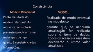 Consistência 
Modelo Relacional 
Ponto mais forte do 
modelo relacional. As 
regras de consistência 
presentes propiciam uma 
maior grau de rigor 
quanto à consistência das 
informações. 
NOSQL 
Realizada de modo eventual 
no modelo: só 
garante que, se nenhuma 
atualização for realizada 
sobre o item de dados, 
todos os acessos a esse item 
devolverão o último valor 
atualizado. 
 