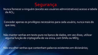 Segurança 
Nunca fornecer a ninguém (exceto aos usuários administrativos) acesso a tabela 
da ACL; 
Conceder apenas os privilégios necessários para cada usuário, nunca mais do 
que isso; 
Não manter senhas em texto puro no banco de dados, em vez disso, utilizar 
alguma função de criptografia de via única, com SHA1 ou MD5; 
Não escolher senhas que contenham palavras existentes em dicionários; 
. 
 