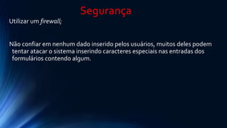 Segurança 
Utilizar um firewall; 
Não confiar em nenhum dado inserido pelos usuários, muitos deles podem 
tentar atacar o sistema inserindo caracteres especiais nas entradas dos 
formulários contendo algum. 
 