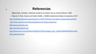 ● Referencias 
– Silberschatz, Abraham. Sistemas de Banco de Dados, Rio de Janeiro:Elsevier, 2006 
– Ricardo W. Brito, Bancos de Dados NoSQL x SGBDs relacionais:Análise Comparativa, 2013 
http://analisedesistemasunopar.blogspot.com/2013/04/banco-de-dados-modelo-relacional.html 
http://www.culturamix.com/tecnologia/banco-de-dados-relacionais 
http://www.mongodb.com/ 
http://couchdb.apache.org/ 
http://www.cisco.com/en/US/tech/tk583/tk372/technologies_tech_note09186a0080094203.shtml 
http://www.neo4j.org/ 
 