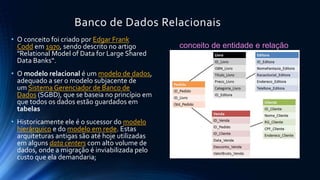 Banco de Dados Relacionais 
• O conceito foi criado por Edgar Frank 
Codd em 1970, sendo descrito no artigo 
"Relational Model of Data for Large Shared 
Data Banks“. 
• O modelo relacional é um modelo de dados, 
adequado a ser o modelo subjacente de 
um Sistema Gerenciador de Banco de 
Dados (SGBD), que se baseia no princípio em 
que todos os dados estão guardados em 
tabelas 
• Historicamente ele é o sucessor do modelo 
hierárquico e do modelo em rede. Estas 
arquiteturas antigas são até hoje utilizadas 
em alguns data centers com alto volume de 
dados, onde a migração é inviabilizada pelo 
custo que ela demandaria; 
conceito de entidade e relação 
 
