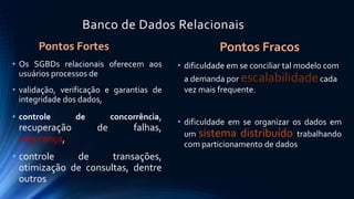 Banco de Dados Relacionais 
Pontos Fortes 
• Os SGBDs relacionais oferecem aos 
usuários processos de 
• validação, verificação e garantias de 
integridade dos dados, 
• controle de concorrência, 
recuperação de falhas, 
segurança, 
• controle de transações, 
otimização de consultas, dentre 
outros 
Pontos Fracos 
• dificuldade em se conciliar tal modelo com 
a demanda por escalabilidadecada 
vez mais frequente. 
• dificuldade em se organizar os dados em 
um sistema distribuído trabalhando 
com particionamento de dados 
 