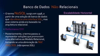 Banco de Dados Não-Relacionais 
• O termo NoSQL surgiu em 1998, a 
partir de uma solução de banco de dados 
que não oferecia uma interface SQL, mas 
esse sistema ainda era baseado na 
arquitetura relacional. 
• Performance !!!!!!! 
• Posteriormente, o termo passou a 
representar soluções que promoviam 
uma alternativa ao Modelo Relacional, 
tornando se uma abreviação de Not 
Only SQL (não apenas SQL) 
Escalabilidade Horizontal 
 