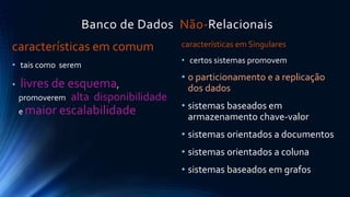 Banco de Dados Não-Relacionais 
características em comum 
• tais como serem 
• livres de esquema, 
promoverem alta disponibilidade 
e maior escalabilidade 
características em Singulares 
• certos sistemas promovem 
• o particionamento e a replicação 
dos dados 
• sistemas baseados em 
armazenamento chave-valor 
• sistemas orientados a documentos 
• sistemas orientados a coluna 
• sistemas baseados em grafos 
 