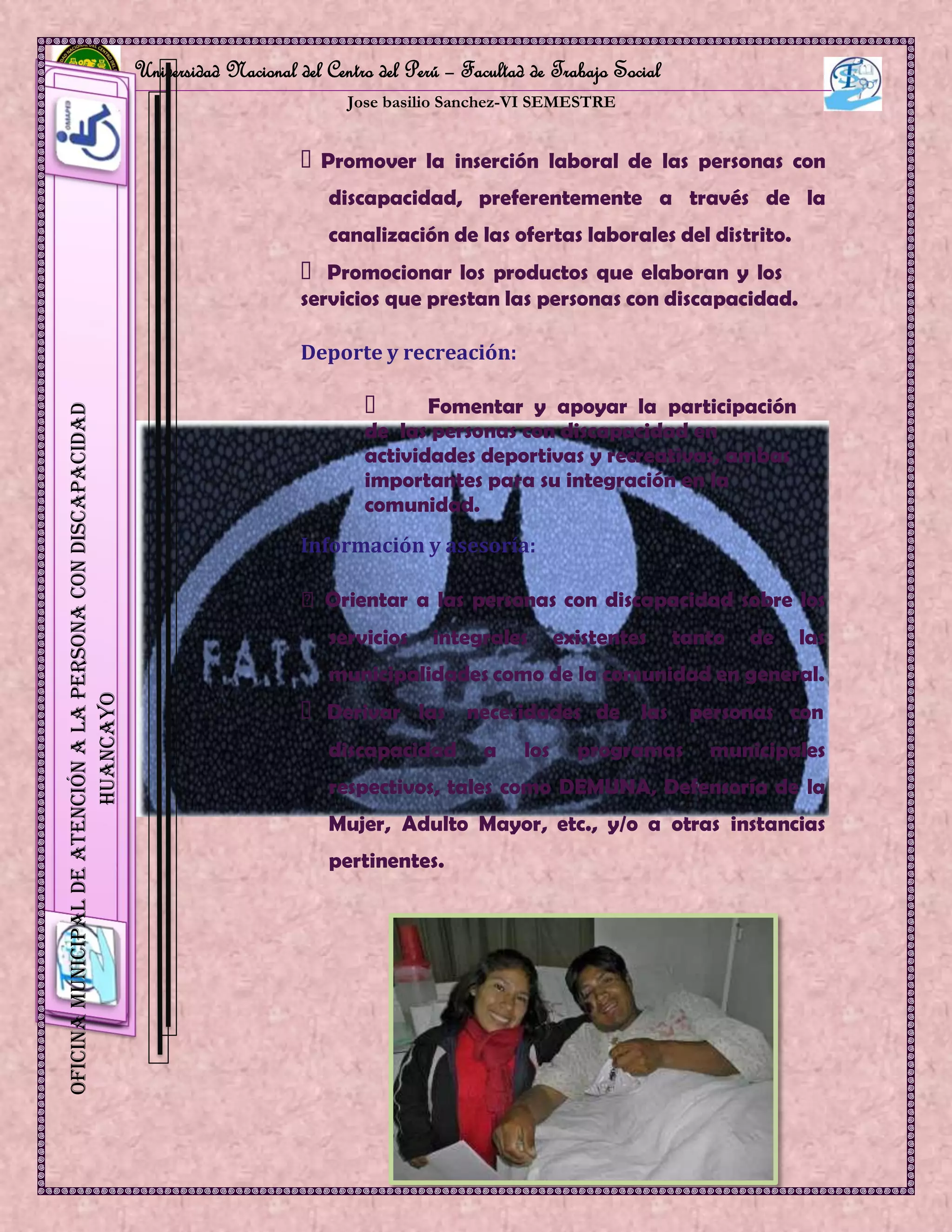 Universidad Nacional del Centro del Perú – Facultad de Trabajo Social
Jose basilio Sanchez-VI SEMESTRE
10
OficinaMunicipaldeAtenciónalaPersonaconDiscapacidad
HUANCAYO
Promover la inserción laboral de las personas con
discapacidad, preferentemente a través de la
canalización de las ofertas laborales del distrito.
Promocionar los productos que elaboran y los
servicios que prestan las personas con discapacidad.
Deporte y recreación:
Fomentar y apoyar la participación
de las personas con discapacidad en
actividades deportivas y recreativas, ambas
importantes para su integración en la
comunidad.
Información y asesoría:
Orientar a las personas con discapacidad sobre los
servicios integrales existentes tanto de las
municipalidades como de la comunidad en general.
Derivar las necesidades de las personas con
discapacidad a los programas municipales
respectivos, tales como DEMUNA, Defensoría de la
Mujer, Adulto Mayor, etc., y/o a otras instancias
pertinentes.
 