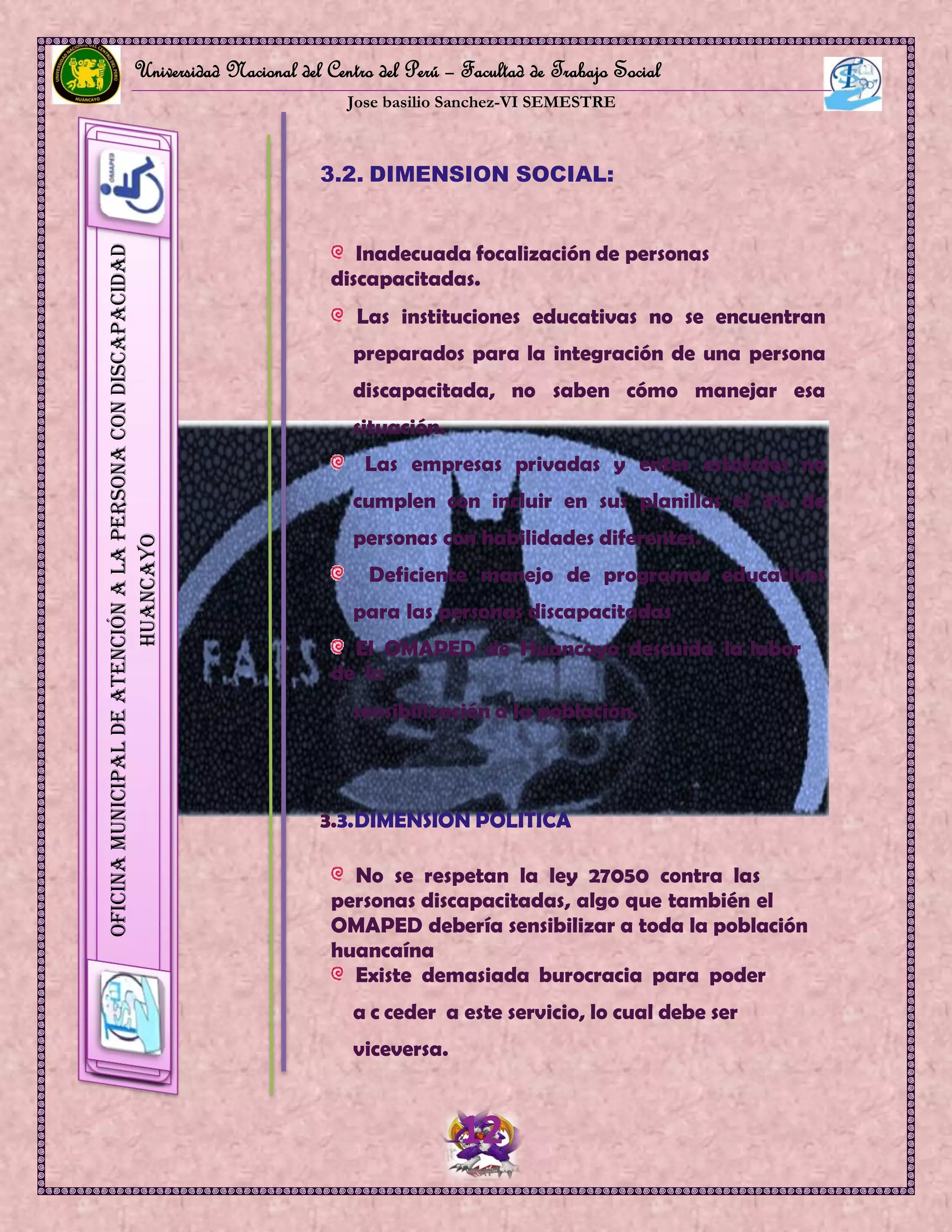 Universidad Nacional del Centro del Perú – Facultad de Trabajo Social
Jose basilio Sanchez-VI SEMESTRE
12
OficinaMunicipaldeAtenciónalaPersonaconDiscapacidad
HUANCAYO
3.2. DIMENSION SOCIAL:
Inadecuada focalización de personas
discapacitadas.
Las instituciones educativas no se encuentran
preparados para la integración de una persona
discapacitada, no saben cómo manejar esa
situación.
Las empresas privadas y entes estatales no
cumplen con incluir en sus planillas el 3% de
personas con habilidades diferentes.
Deficiente manejo de programas educativos
para las personas discapacitadas
El OMAPED de Huancayo descuida la labor
de la
sensibilización a la población.
3.3.DIMENSION POLITICA
No se respetan la ley 27050 contra las
personas discapacitadas, algo que también el
OMAPED debería sensibilizar a toda la población
huancaína
Existe demasiada burocracia para poder
a c ceder a este servicio, lo cual debe ser
viceversa.
 