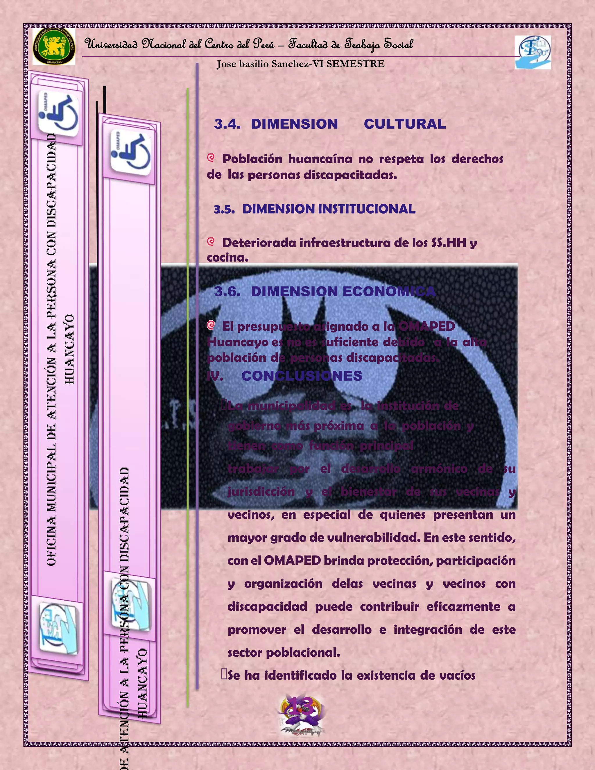Universidad Nacional del Centro del Perú – Facultad de Trabajo Social
Jose basilio Sanchez-VI SEMESTRE
13
OficinaMunicipaldeAtenciónalaPersonaconDiscapacidad
HUANCAYO
eAtenciónalaPersonaconDiscapacidad
HUANCAYO
3.4. DIMENSION CULTURAL
Población huancaína no respeta los derechos
de las personas discapacitadas.
3.5. DIMENSION INSTITUCIONAL
Deteriorada infraestructura de los SS.HH y
cocina.
3.6. DIMENSION ECONOMICA
El presupuesto asignado a la OMAPED
Huancayo es no es suficiente debido a la alta
población de personas discapacitadas.
IV. CONCLUSIONES
La municipalidad es la institución de
gobierno más próxima a la población y
tienen como función principal
trabajar por el desarrollo armónico de su
jurisdicción y el bienestar de sus vecinas y
vecinos, en especial de quienes presentan un
mayor grado de vulnerabilidad. En este sentido,
con el OMAPED brinda protección, participación
y organización delas vecinas y vecinos con
discapacidad puede contribuir eficazmente a
promover el desarrollo e integración de este
sector poblacional.
Se ha identificado la existencia de vacíos
 