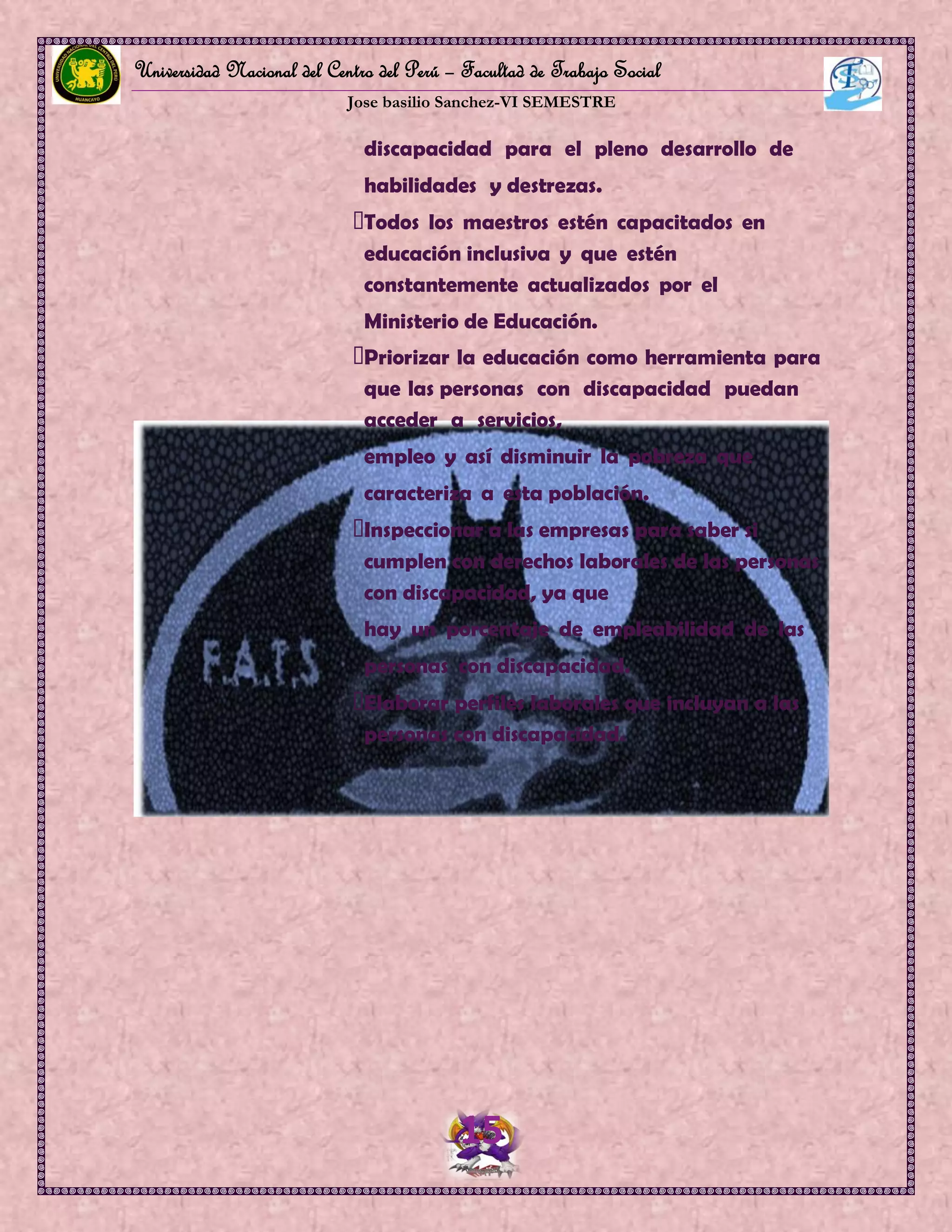 Universidad Nacional del Centro del Perú – Facultad de Trabajo Social
Jose basilio Sanchez-VI SEMESTRE
15
discapacidad para el pleno desarrollo de
habilidades y destrezas.
Todos los maestros estén capacitados en
educación inclusiva y que estén
constantemente actualizados por el
Ministerio de Educación.
Priorizar la educación como herramienta para
que las personas con discapacidad puedan
acceder a servicios,
empleo y así disminuir la pobreza que
caracteriza a esta población.
Inspeccionar a las empresas para saber si
cumplen con derechos laborales de las personas
con discapacidad, ya que
hay un porcentaje de empleabilidad de las
personas con discapacidad.
Elaborar perfiles laborales que incluyan a las
personas con discapacidad.
 