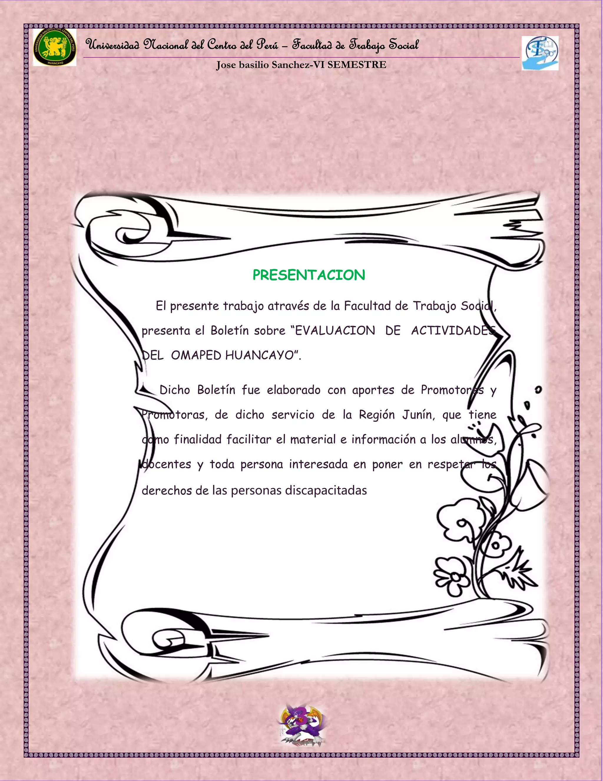 Universidad Nacional del Centro del Perú – Facultad de Trabajo Social
Jose basilio Sanchez-VI SEMESTRE
3
PRESENTACION
El presente trabajo através de la Facultad de Trabajo Social,
presenta el Boletín sobre “EVALUACION DE ACTIVIDADES
DEL OMAPED HUANCAYO”.
Dicho Boletín fue elaborado con aportes de Promotores y
Promotoras, de dicho servicio de la Región Junín, que tiene
como finalidad facilitar el material e información a los alumnos,
docentes y toda persona interesada en poner en respetar los
derechos de las personas discapacitadas
 