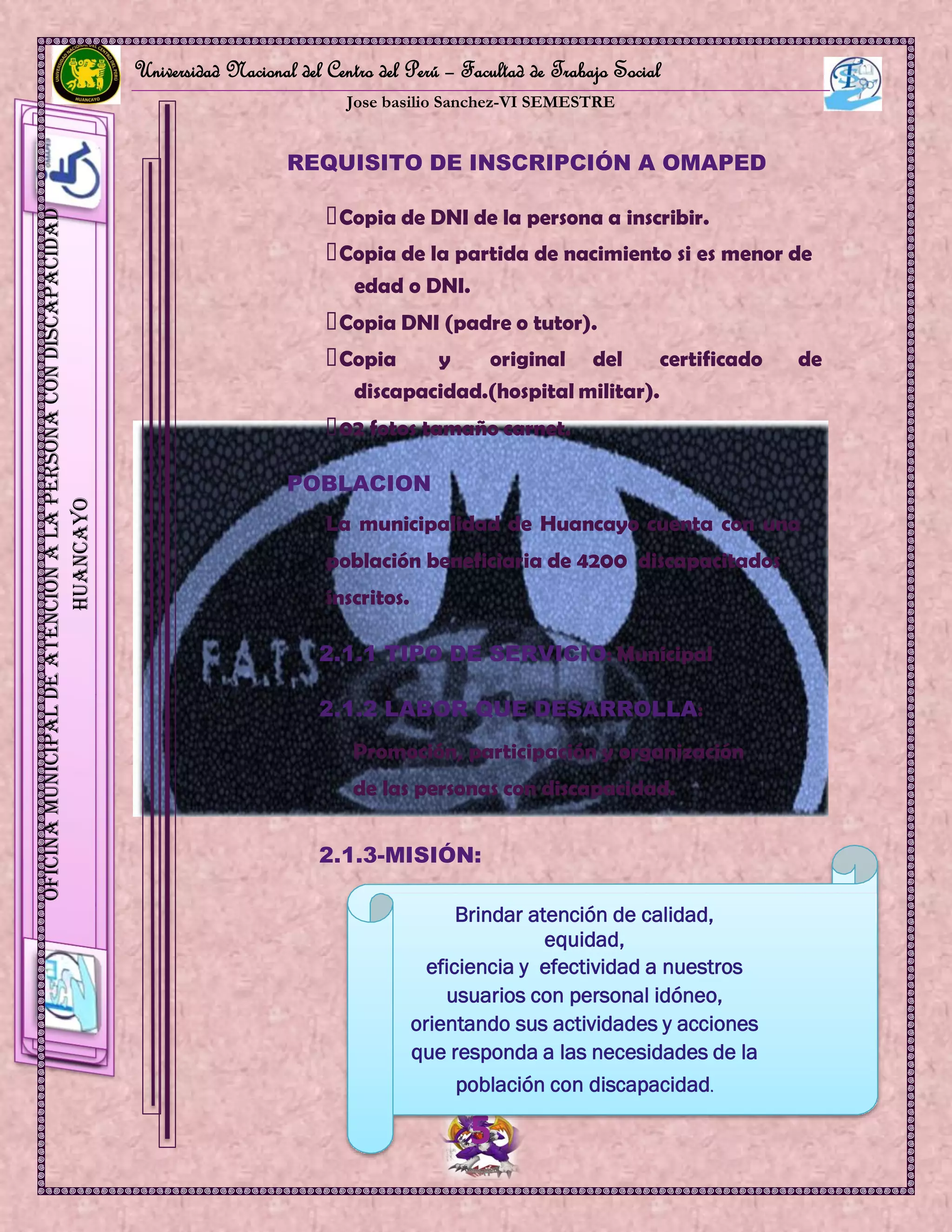 Universidad Nacional del Centro del Perú – Facultad de Trabajo Social
Jose basilio Sanchez-VI SEMESTRE
5
OficinaMunicipaldeAtenciónalaPersonaconDiscapacidad
HUANCAYO
REQUISITO DE INSCRIPCIÓN A OMAPED
Copia de DNI de la persona a inscribir.
Copia de la partida de nacimiento si es menor de
edad o DNI.
Copia DNI (padre o tutor).
Copia y original del certificado de
discapacidad.(hospital militar).
02 fotos tamaño carnet.
POBLACION
La municipalidad de Huancayo cuenta con una
población beneficiaria de 4200 discapacitados
inscritos.
2.1.1 TIPO DE SERVICIO: Municipal
2.1.2 LABOR QUE DESARROLLA:
Promoción, participación y organización
de las personas con discapacidad.
2.1.3-MISIÓN:
Brindar atención de calidad,
equidad,
eficiencia y efectividad a nuestros
usuarios con personal idóneo,
orientando sus actividades y acciones
que responda a las necesidades de la
población con discapacidad.
 