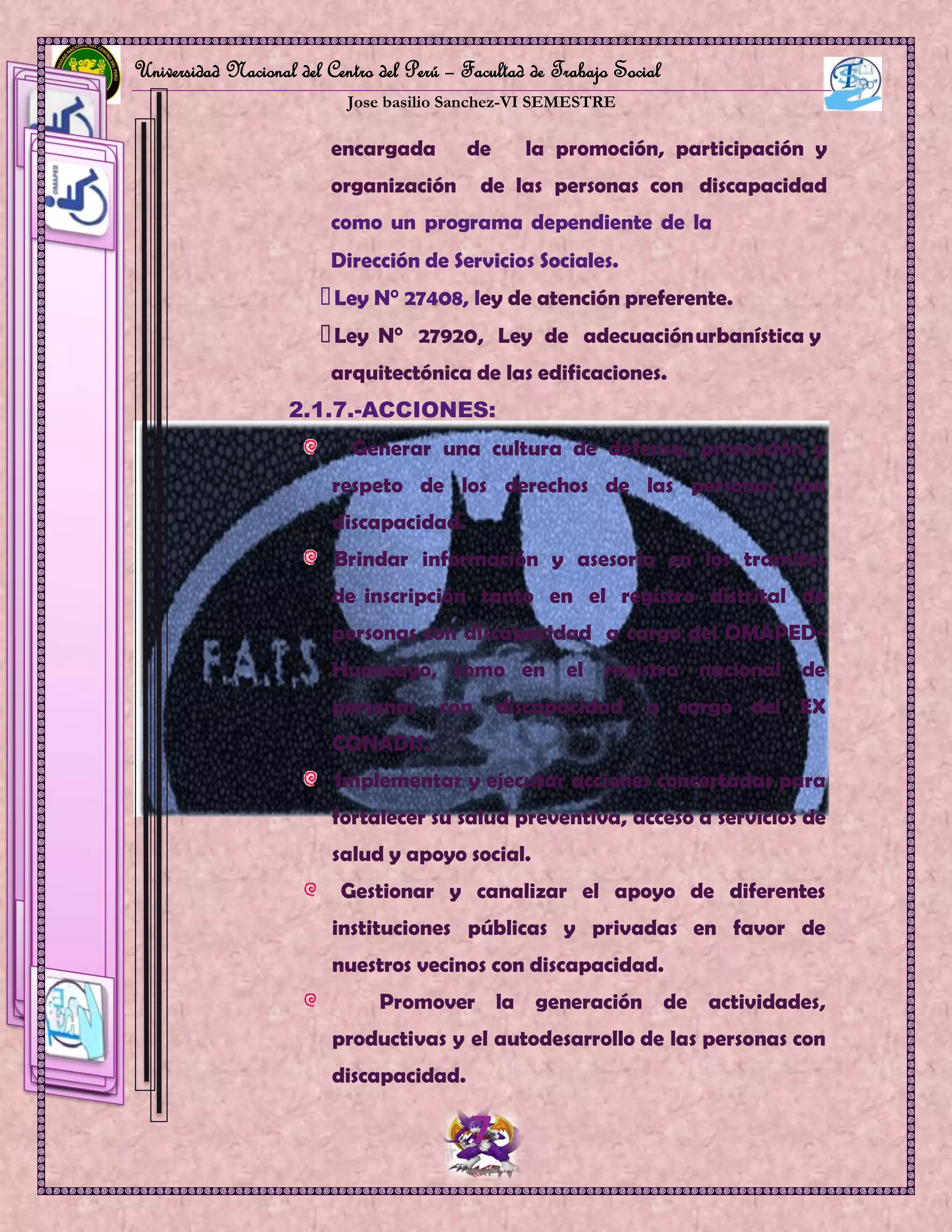 Universidad Nacional del Centro del Perú – Facultad de Trabajo Social
Jose basilio Sanchez-VI SEMESTRE
7
OficinaMunicipaldeAtenciónalaPersonaconDiscapacidad
HUANCAYO
encargada de la promoción, participación y
organización de las personas con discapacidad
como un programa dependiente de la
Dirección de Servicios Sociales.
Ley N° 27408, ley de atención preferente.
Ley N° 27920, Ley de adecuaciónurbanística y
arquitectónica de las edificaciones.
2.1.7.-ACCIONES:
Generar una cultura de defensa, promoción y
respeto de los derechos de las personas con
discapacidad.
Brindar información y asesoría en los tramites
de inscripción tanto en el registro distrital de
personas con discapacidad a cargo del OMAPED-
Huancayo, como en el registro nacional de
personas con discapacidad a cargo del EX
CONADIS.
Implementar y ejecutar acciones concertadas para
fortalecer su salud preventiva, acceso a servicios de
salud y apoyo social.
Gestionar y canalizar el apoyo de diferentes
instituciones públicas y privadas en favor de
nuestros vecinos con discapacidad.
Promover la generación de actividades,
productivas y el autodesarrollo de las personas con
discapacidad.
 
