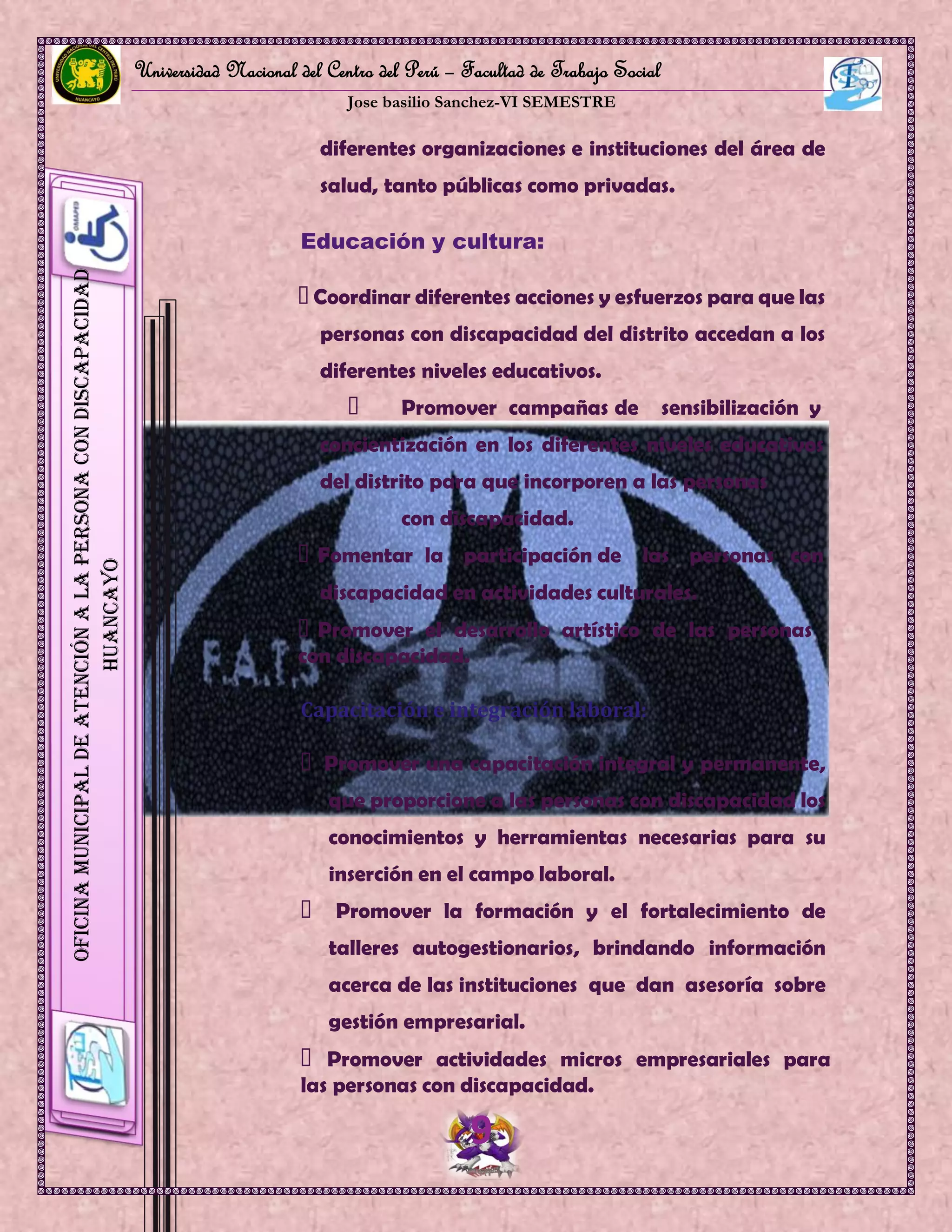 Universidad Nacional del Centro del Perú – Facultad de Trabajo Social
Jose basilio Sanchez-VI SEMESTRE
9
OficinaMunicipaldeAtenciónalaPersonaconDiscapacidad
HUANCAYO
diferentes organizaciones e instituciones del área de
salud, tanto públicas como privadas.
Educación y cultura:
Coordinar diferentes acciones y esfuerzos para que las
personas con discapacidad del distrito accedan a los
diferentes niveles educativos.
Promover campañas de sensibilización y
concientización en los diferentes niveles educativos
del distrito para que incorporen a las personas
con discapacidad.
Fomentar la participación de las personas con
discapacidad en actividades culturales.
Promover el desarrollo artístico de las personas
con discapacidad.
Capacitación e integración laboral:
Promover una capacitación integral y permanente,
que proporcione a las personas con discapacidad los
conocimientos y herramientas necesarias para su
inserción en el campo laboral.
Promover la formación y el fortalecimiento de
talleres autogestionarios, brindando información
acerca de las instituciones que dan asesoría sobre
gestión empresarial.
Promover actividades micros empresariales para
las personas con discapacidad.
 