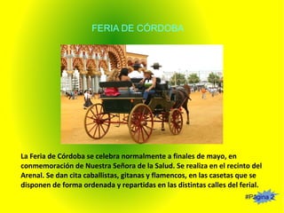 #Página 2
FERIA DE CÓRDOBA
La Feria de Córdoba se celebra normalmente a finales de mayo, en
conmemoración de Nuestra Señora de la Salud. Se realiza en el recinto del
Arenal. Se dan cita caballistas, gitanas y flamencos, en las casetas que se
disponen de forma ordenada y repartidas en las distintas calles del ferial.
 