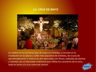 LA CRUZ DE MAYO
Indice
Se celebra en los primeros días de mayo en Córdoba, y consiste en la
instalación en las plazas y calles más populares de Córdoba, de cruces de
aproximadamente 3 metros de alto adornadas con flores; rodeadas de plantas
y macetas con un decorado tradicional que refleja los caracteres de la zona,
todo en torno a la cruz como eje central.
 