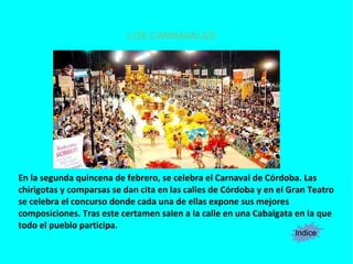 LOS CARNAVALES
Indice
En la segunda quincena de febrero, se celebra el Carnaval de Córdoba. Las
chirigotas y comparsas se dan cita en las calles de Córdoba y en el Gran Teatro
se celebra el concurso donde cada una de ellas expone sus mejores
composiciones. Tras este certamen salen a la calle en una Cabalgata en la que
todo el pueblo participa.
 