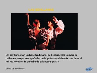 LAS SEVILLANAS
Indice
Las sevillanas son un baile tradicional de España. Casi siempre se
bailan en pareja, acompañadas de la guitarra y del cante que lleva el
mismo nombre. Es un baile de galanteo y gracia.
Video de sevillanas
 