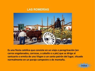 LAS ROMERÍAS
Indice
Es una fiesta católica que consiste en un viaje o peregrinación (en
carros engalanados, carrozas, a caballo o a pie) que se dirige al
santuario o ermita de una Virgen o un santo patrón del lugar, situado
normalmente en un paraje campestre o de montaña.
 