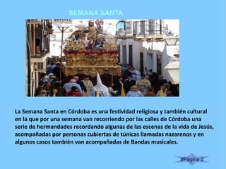 SEMANA SANTA
#Página 2
La Semana Santa en Córdoba es una festividad religiosa y también cultural
en la que por una semana van recorriendo por las calles de Córdoba una
serie de hermandades recordando algunas de las escenas de la vida de Jesús,
acompañadas por personas cubiertas de túnicas llamadas nazarenos y en
algunos casos también van acompañadas de Bandas musicales.
 