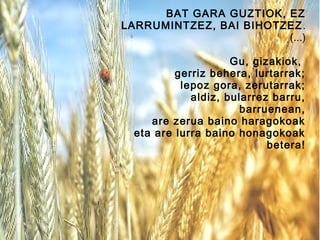 BAT GARA GUZTIOK, EZ
LARRUMINTZEZ, BAI BIHOTZEZ .
(...)
Gu, gizakiok,
gerriz behera, lurtarrak;
lepoz gora, zerutarrak;
aldiz, bularrez barru,
barruenean,
are zerua baino haragokoak
eta are lurra baino honagokoak
betera!

 